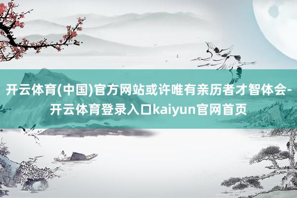 开云体育(中国)官方网站或许唯有亲历者才智体会-开云体育登录入口kaiyun官网首页