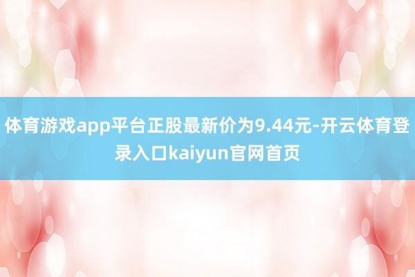 体育游戏app平台正股最新价为9.44元-开云体育登录入口kaiyun官网首页