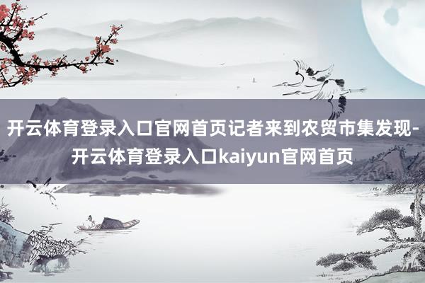 开云体育登录入口官网首页记者来到农贸市集发现-开云体育登录入口kaiyun官网首页