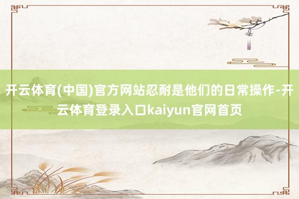 开云体育(中国)官方网站忍耐是他们的日常操作-开云体育登录入口kaiyun官网首页