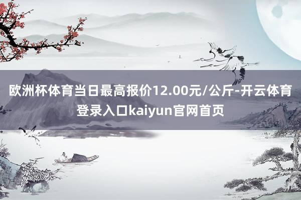 欧洲杯体育当日最高报价12.00元/公斤-开云体育登录入口kaiyun官网首页