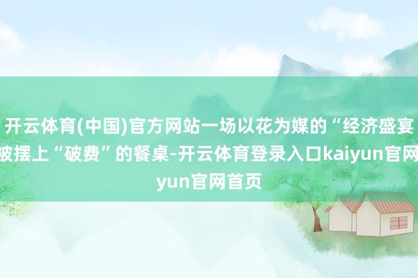 开云体育(中国)官方网站一场以花为媒的“经济盛宴”正被摆上“破费”的餐桌-开云体育登录入口kaiyun官网首页