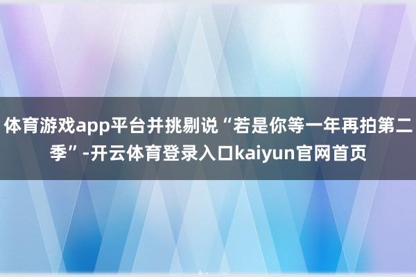 体育游戏app平台并挑剔说“若是你等一年再拍第二季”-开云体育登录入口kaiyun官网首页