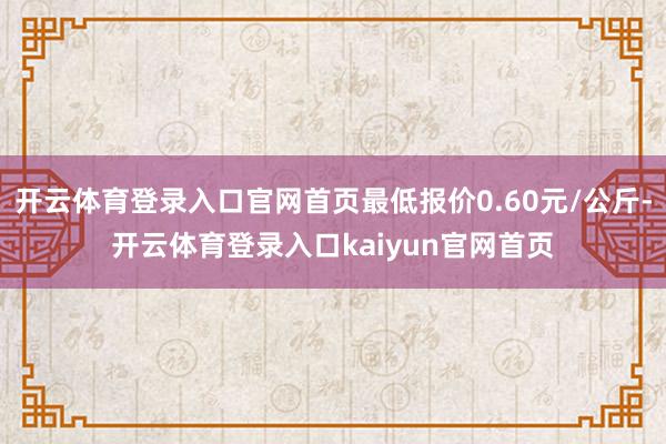开云体育登录入口官网首页最低报价0.60元/公斤-开云体育登录入口kaiyun官网首页