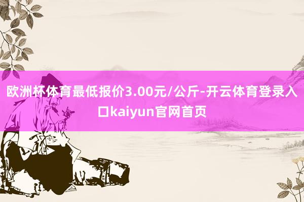 欧洲杯体育最低报价3.00元/公斤-开云体育登录入口kaiyun官网首页