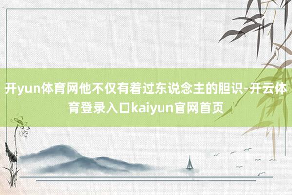 开yun体育网他不仅有着过东说念主的胆识-开云体育登录入口kaiyun官网首页