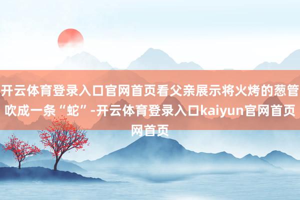 开云体育登录入口官网首页看父亲展示将火烤的葱管吹成一条“蛇”-开云体育登录入口kaiyun官网首页