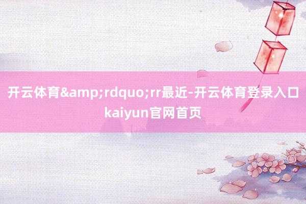 开云体育&rdquo;rr最近-开云体育登录入口kaiyun官网首页