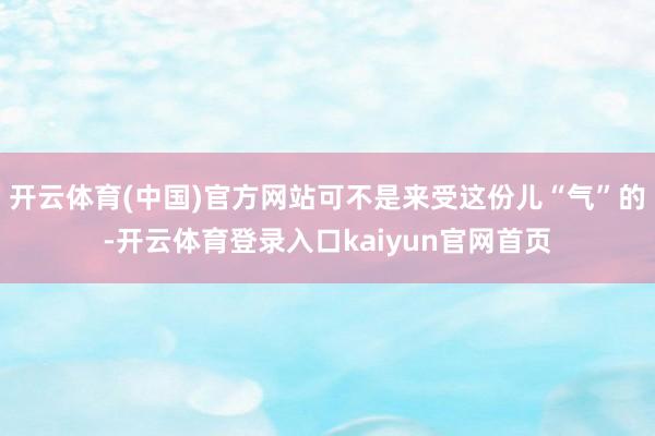开云体育(中国)官方网站可不是来受这份儿“气”的-开云体育登录入口kaiyun官网首页