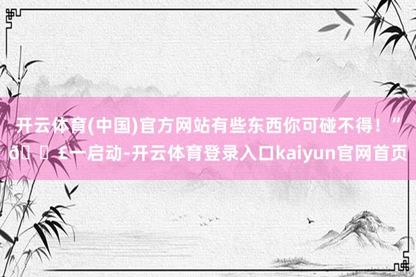 开云体育(中国)官方网站有些东西你可碰不得！”😣一启动-开云体育登录入口kaiyun官网首页