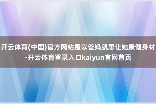 开云体育(中国)官方网站是以爸妈就思让她康健身材-开云体育登录入口kaiyun官网首页