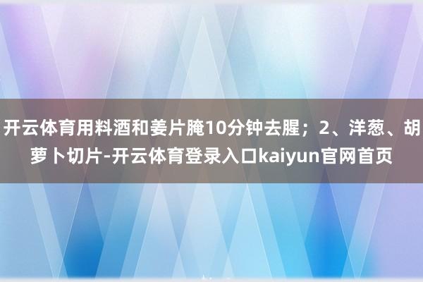 开云体育用料酒和姜片腌10分钟去腥；2、洋葱、胡萝卜切片-开云体育登录入口kaiyun官网首页