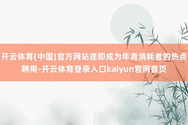 开云体育(中国)官方网站速即成为年青消耗者的热点聘用-开云体育登录入口kaiyun官网首页