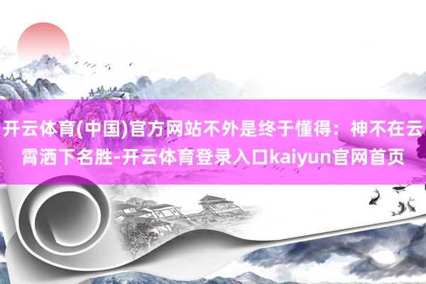 开云体育(中国)官方网站不外是终于懂得：神不在云霄洒下名胜-开云体育登录入口kaiyun官网首页