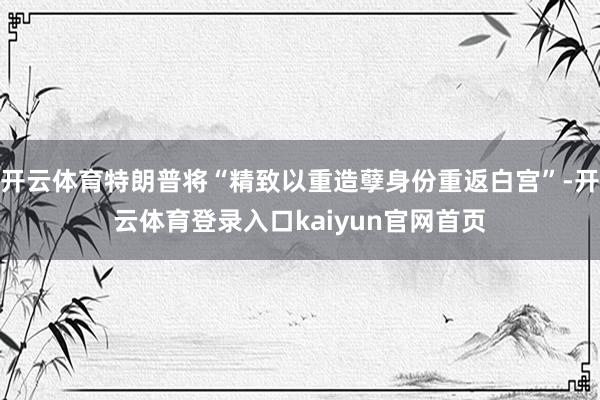 开云体育特朗普将“精致以重造孽身份重返白宫”-开云体育登录入口kaiyun官网首页