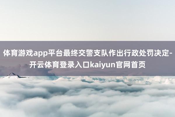 体育游戏app平台最终交警支队作出行政处罚决定-开云体育登录入口kaiyun官网首页