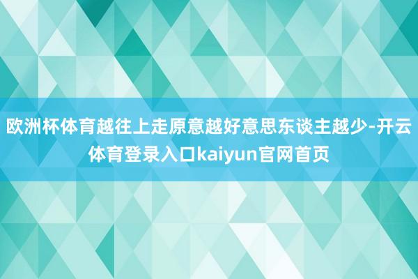 欧洲杯体育越往上走原意越好意思东谈主越少-开云体育登录入口kaiyun官网首页