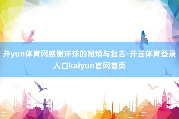 开yun体育网感谢环球的耐烦与复古-开云体育登录入口kaiyun官网首页