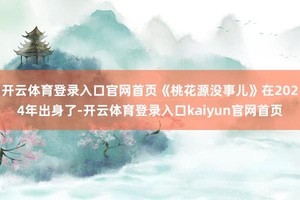 开云体育登录入口官网首页《桃花源没事儿》在2024年出身了-开云体育登录入口kaiyun官网首页