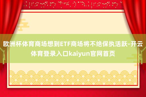 欧洲杯体育商场想到ETF商场将不绝保执活跃-开云体育登录入口kaiyun官网首页