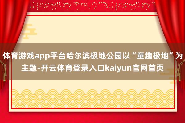 体育游戏app平台哈尔滨极地公园以“童趣极地”为主题-开云体育登录入口kaiyun官网首页