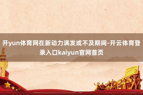 开yun体育网在新动力满发或不及期间-开云体育登录入口kaiyun官网首页
