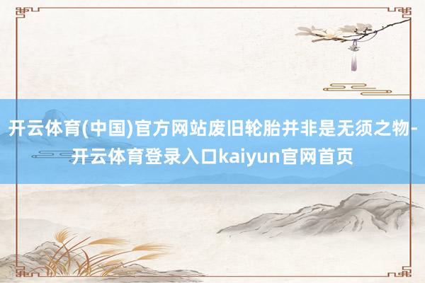 开云体育(中国)官方网站废旧轮胎并非是无须之物-开云体育登录入口kaiyun官网首页