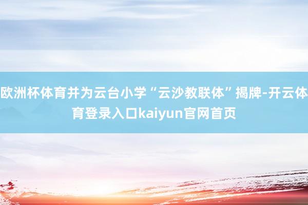 欧洲杯体育并为云台小学“云沙教联体”揭牌-开云体育登录入口kaiyun官网首页