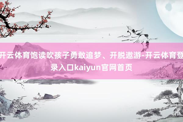 开云体育饱读吹孩子勇敢追梦、开脱遨游-开云体育登录入口kaiyun官网首页