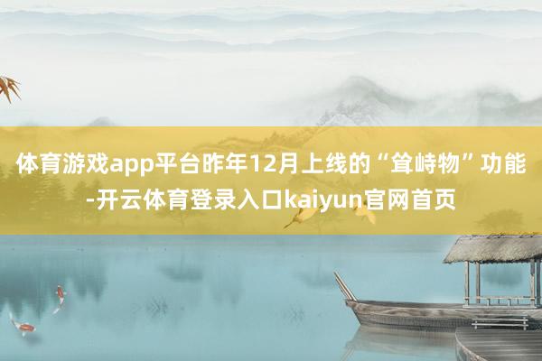 体育游戏app平台　　昨年12月上线的“耸峙物”功能-开云体育登录入口kaiyun官网首页