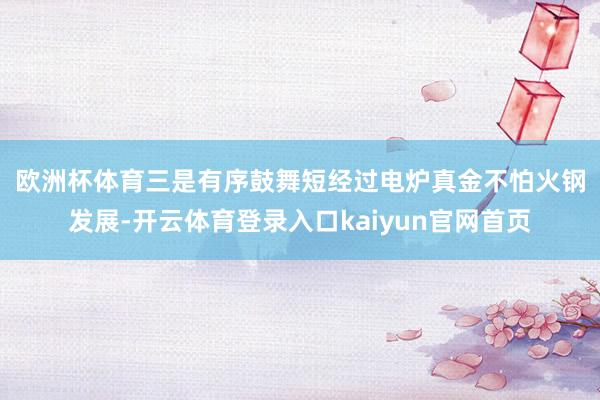 欧洲杯体育　　三是有序鼓舞短经过电炉真金不怕火钢发展-开云体育登录入口kaiyun官网首页
