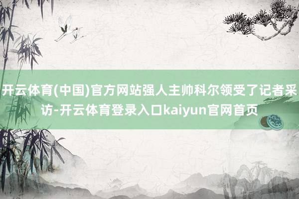 开云体育(中国)官方网站强人主帅科尔领受了记者采访-开云体育登录入口kaiyun官网首页