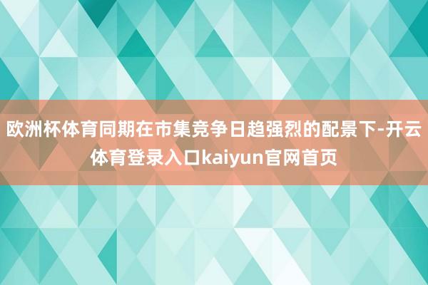 欧洲杯体育同期在市集竞争日趋强烈的配景下-开云体育登录入口kaiyun官网首页