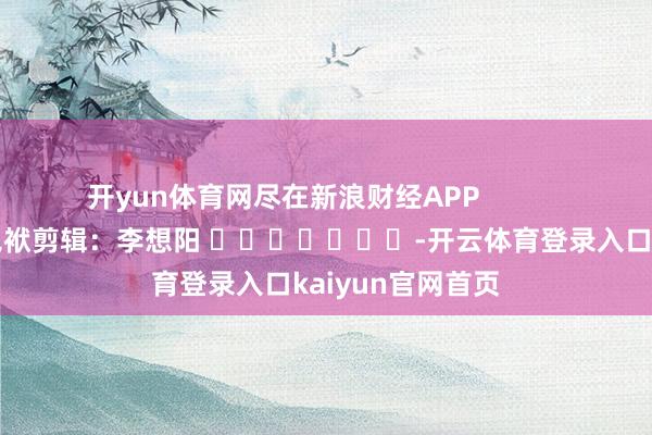 开yun体育网尽在新浪财经APP            						包袱剪辑：李想阳 							-开云体育登录入口kaiyun官网首页