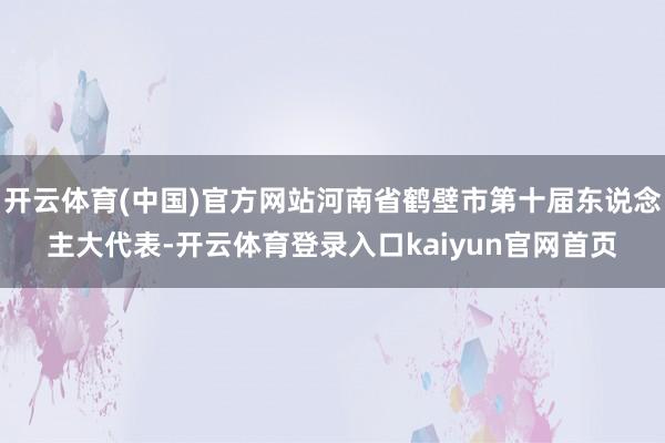 开云体育(中国)官方网站河南省鹤壁市第十届东说念主大代表-开云体育登录入口kaiyun官网首页