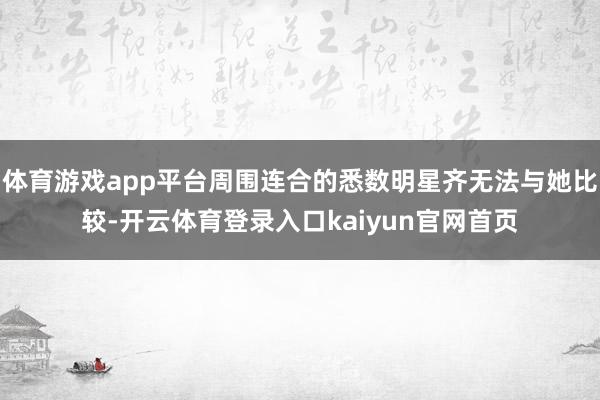 体育游戏app平台周围连合的悉数明星齐无法与她比较-开云体育登录入口kaiyun官网首页