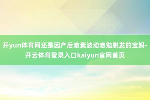 开yun体育网还是因产后激素波动激勉脱发的宝妈-开云体育登录入口kaiyun官网首页