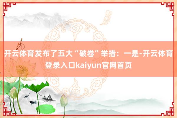开云体育发布了五大“破卷”举措：　　一是-开云体育登录入口kaiyun官网首页