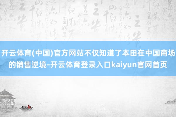 开云体育(中国)官方网站不仅知道了本田在中国商场的销售逆境-开云体育登录入口kaiyun官网首页