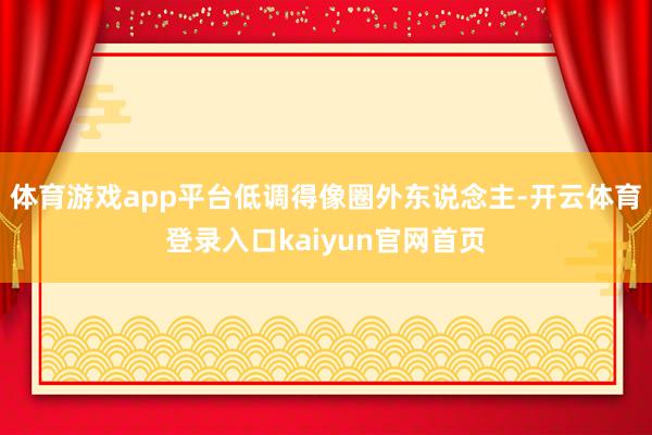 体育游戏app平台低调得像圈外东说念主-开云体育登录入口kaiyun官网首页