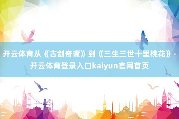 开云体育从《古剑奇谭》到《三生三世十里桃花》-开云体育登录入口kaiyun官网首页