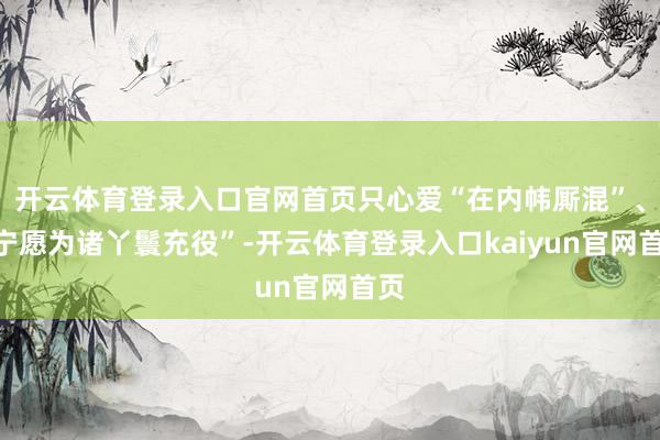 开云体育登录入口官网首页只心爱“在内帏厮混”、“宁愿为诸丫鬟充役”-开云体育登录入口kaiyun官网首页