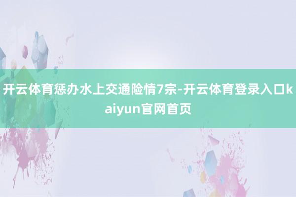 开云体育惩办水上交通险情7宗-开云体育登录入口kaiyun官网首页