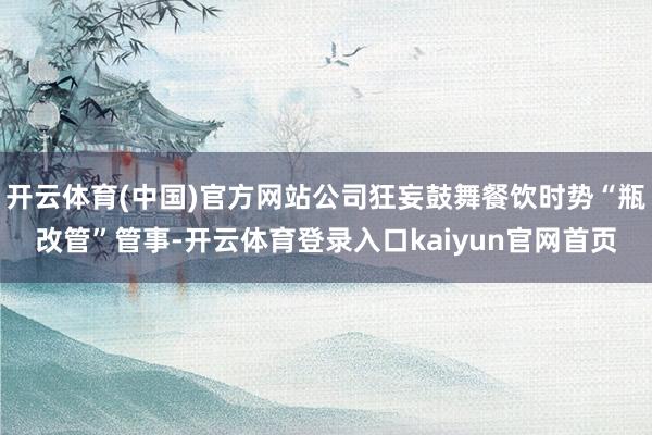 开云体育(中国)官方网站公司狂妄鼓舞餐饮时势“瓶改管”管事-开云体育登录入口kaiyun官网首页