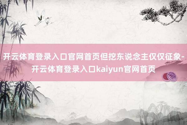 开云体育登录入口官网首页但挖东说念主仅仅征象-开云体育登录入口kaiyun官网首页