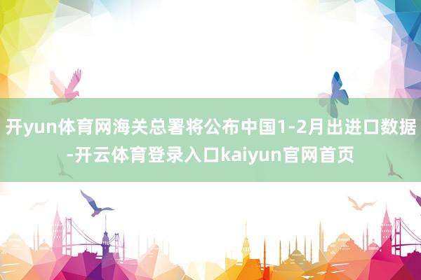 开yun体育网海关总署将公布中国1-2月出进口数据-开云体育登录入口kaiyun官网首页