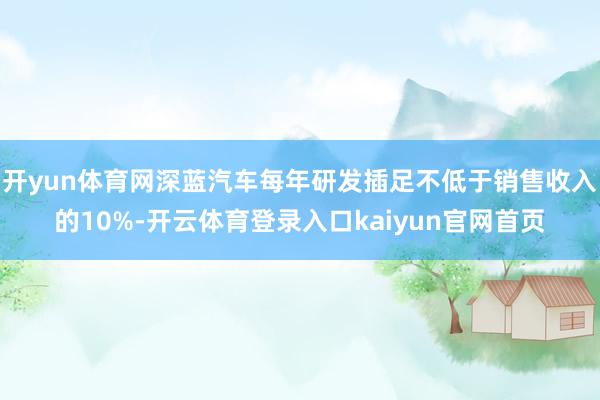 开yun体育网深蓝汽车每年研发插足不低于销售收入的10%-开云体育登录入口kaiyun官网首页