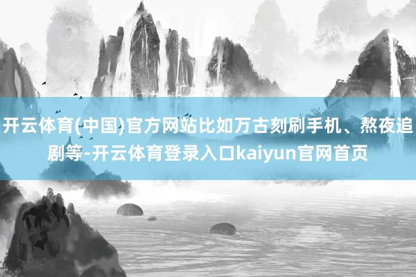 开云体育(中国)官方网站比如万古刻刷手机、熬夜追剧等-开云体育登录入口kaiyun官网首页