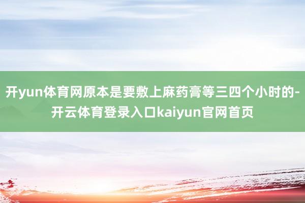 开yun体育网原本是要敷上麻药膏等三四个小时的-开云体育登录入口kaiyun官网首页