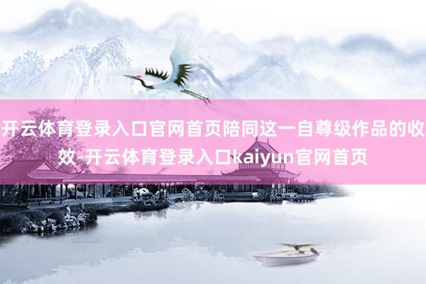 开云体育登录入口官网首页陪同这一自尊级作品的收效-开云体育登录入口kaiyun官网首页